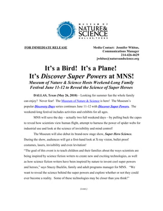 FOR IMMEDIATE RELEASE                                   Media Contact: Jennifer Whitus,
                                                              Communications Manager
                                                                          214-426-4629
                                                         jwhitus@natureandscience.org


          It’s a Bird! It’s a Plane!
    It’s Discover Super Powers at MNS!
    Museum of Nature & Science Hosts Weekend-Long Family
    Festival June 11-12 to Reveal the Science of Super Heroes
       DALLAS, Texas (May 26, 2010) – Looking for summer fun the whole family
can enjoy? Never fear! The Museum of Nature & Science is here! The Museum’s
popular Discovery Days series continues June 11-12 with Discover Super Powers. The
weekend-long festival includes activities and exhibits for all ages.
       MNS will save the day – actually two full weekend days – by pulling back the capes
to reveal how scientists view human flight, attempt to harness the power of spider webs for
industrial use and look at the science of invisibility and mind control!
       The Museum will also debut its brand-new stage show, Super Hero Science.
During the show, audiences will get a first-hand look at X-ray vision, bullet proof
costumes, lasers, invisibility and even levitation!
“The goal of this event is to teach children and their families about the ways scientists are
being inspired by science fiction writers to create new and exciting technologies, as well
as how science fiction writers have been inspired by nature to invent cool super powers
and heroes,” says Stacey Bucklin, family and adult programs manager for MNS. “We
want to reveal the science behind the super powers and explore whether or not they could
ever become a reality. Some of these technologies may be closer than you think!”


                                              (cont.)
 