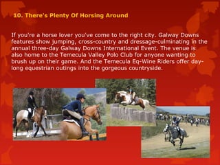 10. There's Plenty Of Horsing Around
If you're a horse lover you've come to the right city. Galway Downs
features show jumping, cross-country and dressage-culminating in the
annual three-day Galway Downs International Event. The venue is
also home to the Temecula Valley Polo Club for anyone wanting to
brush up on their game. And the Temecula Eq-Wine Riders offer day-
long equestrian outings into the gorgeous countryside.
 