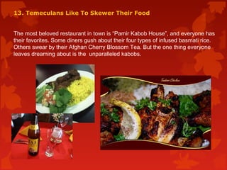 13. Temeculans Like To Skewer Their Food
The most beloved restaurant in town is “Pamir Kabob House”, and everyone has
their favorites. Some diners gush about their four types of infused basmati rice.
Others swear by their Afghan Cherry Blossom Tea. But the one thing everyone
leaves dreaming about is the unparalleled kabobs.
 