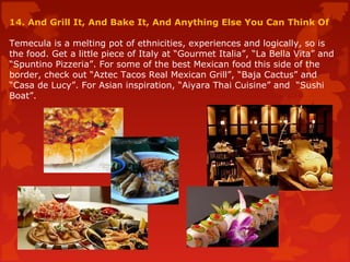 14. And Grill It, And Bake It, And Anything Else You Can Think Of
Temecula is a melting pot of ethnicities, experiences and logically, so is
the food. Get a little piece of Italy at “Gourmet Italia”, “La Bella Vita” and
“Spuntino Pizzeria”. For some of the best Mexican food this side of the
border, check out “Aztec Tacos Real Mexican Grill”, “Baja Cactus” and
“Casa de Lucy”. For Asian inspiration, “Aiyara Thai Cuisine” and “Sushi
Boat”.
 