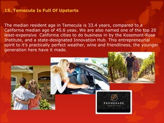 15. Temecula Is Full Of Upstarts
The median resident age in Temecula is 33.4 years, compared to a
California median age of 45.6 yeas. We are also named one of the top 20
least-expensive California cities to do business in by the Kossmont-Rose
Institute, and a state-designated Innovation Hub. This entrepreneurial
spirit to it’s practically perfect weather, wine and friendliness, the younger
generation here have it made.
 