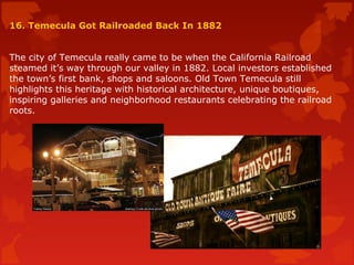 16. Temecula Got Railroaded Back In 1882
The city of Temecula really came to be when the California Railroad
steamed it’s way through our valley in 1882. Local investors established
the town’s first bank, shops and saloons. Old Town Temecula still
highlights this heritage with historical architecture, unique boutiques,
inspiring galleries and neighborhood restaurants celebrating the railroad
roots.
 