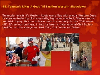 18. Temecula Likes A Good ‘Ol Fashion Western Showdown
Temecula revisits it’s Western Roots every May with annual Western Days
celebration featuring old-timey skits, high noon shootout, Western music
and trick roping. Be sure to leave room in your belly for the “Chili cook-
off”. It’s serious business, in fact it’s been an International Chili Society
qualifier in three categories: Red Chili, Chili Verde and Salsa!
 