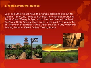 1. Wine Lovers Will Rejoice
Lucy and Ethel would have their grape-stomping cut out for
them in Temecula, home to hundreds of vineyards including
South Coast Winery & Spa, which has been named the best
California State Winery three times in the past five years. Try
an afternoon of samples at the Cellar Lounge, Curry Vineyards
Tasting Room or Fazeli Cellars Tasting Room.
 