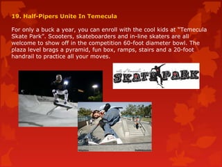 19. Half-Pipers Unite In Temecula
For only a buck a year, you can enroll with the cool kids at “Temecula
Skate Park”. Scooters, skateboarders and in-line skaters are all
welcome to show off in the competition 60-foot diameter bowl. The
plaza level brags a pyramid, fun box, ramps, stairs and a 20-foot
handrail to practice all your moves.
 