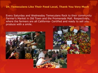 24. Temeculans Like Their Food Local, Thank You Very Much
Every Saturday and Wednesday Temeculans flock to their community
Farmer’s Market in Old Town and the Promenade Mall. Respectively,
where the farmers are all California- Certified and ready to sell you
produce with a smile.
 