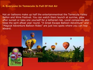 4. Everyone In Temecula Is Full Of Hot Air
Hot air balloons make up half the entertainmentnat the Temecula Valley
Ballon and Wine Festival. You can watch them launch at sunrise, glow
after sunset or take one yourself for a tethered ride. Local companies also
keep the sprit afloat year round. “A Great Escape Balloon Adventure” and
“Magical Adventure Balloon Rides” are just two spots where you can hop
aboard.
 