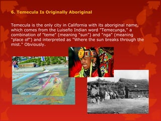 6. Temecula Is Originally Aboriginal
Temecula is the only city in California with its aboriginal name,
which comes from the Luiseño Indian word "Temecunga," a
combination of "teme" (meaning "sun") and "nga" (meaning
"place of") and interpreted as "Where the sun breaks through the
mist." Obviously.
 