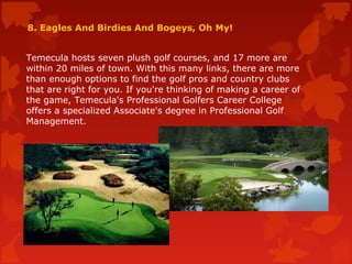 8. Eagles And Birdies And Bogeys, Oh My!
Temecula hosts seven plush golf courses, and 17 more are
within 20 miles of town. With this many links, there are more
than enough options to find the golf pros and country clubs
that are right for you. If you're thinking of making a career of
the game, Temecula's Professional Golfers Career College
offers a specialized Associate's degree in Professional Golf
Management.
 