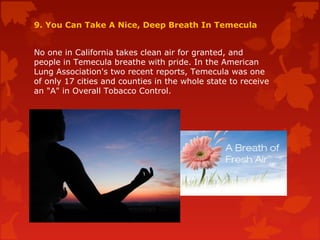 9. You Can Take A Nice, Deep Breath In Temecula
No one in California takes clean air for granted, and
people in Temecula breathe with pride. In the American
Lung Association's two recent reports, Temecula was one
of only 17 cities and counties in the whole state to receive
an "A" in Overall Tobacco Control.
 