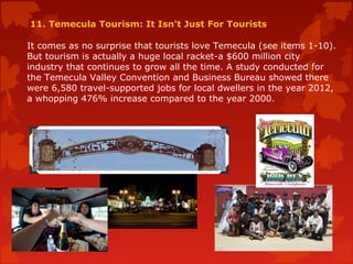 11. Temecula Tourism: It Isn't Just For Tourists
It comes as no surprise that tourists love Temecula (see items 1-10).
But tourism is actually a huge local racket-a $600 million city
industry that continues to grow all the time. A study conducted for
the Temecula Valley Convention and Business Bureau showed there
were 6,580 travel-supported jobs for local dwellers in the year 2012,
a whopping 476% increase compared to the year 2000.
 