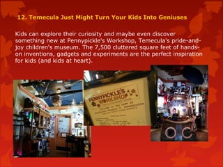 12. Temecula Just Might Turn Your Kids Into Geniuses
Kids can explore their curiosity and maybe even discover
something new at Pennypickle's Workshop, Temecula's pride-and-
joy children's museum. The 7,500 cluttered square feet of hands-
on inventions, gadgets and experiments are the perfect inspiration
for kids (and kids at heart).
 
