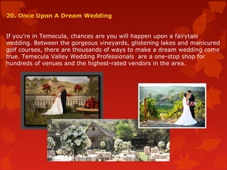20. Once Upon A Dream Wedding
If you’re in Temecula, chances are you will happen upon a fairytale
wedding. Between the gorgeous vineyards, glistening lakes and manicured
golf courses, there are thousands of ways to make a dream wedding come
true. Temecula Valley Wedding Professionals are a one-stop shop for
hundreds of venues and the highest-rated vendors in the area.
 