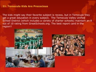 21. Temecula Kids Are Precocious
The kids might say their favorite subject is recess, but in Temecula they
get a great education in every subject. The Temecula Valley Unified
School District (which includes a variety of charter schools) maintain an 8
out of 10 rating from GreatSchools.org. The best report card in the
region!!
 