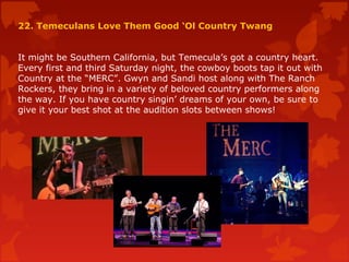 22. Temeculans Love Them Good ‘Ol Country Twang
It might be Southern California, but Temecula’s got a country heart.
Every first and third Saturday night, the cowboy boots tap it out with
Country at the “MERC”. Gwyn and Sandi host along with The Ranch
Rockers, they bring in a variety of beloved country performers along
the way. If you have country singin’ dreams of your own, be sure to
give it your best shot at the audition slots between shows!
 