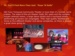 23. You’ll Find More Than Just “Guys ‘N Dolls”
Old Town Temecula Community Theater is more than it’s humble name
implies. The state-of-the-art theater holds 361 seats and the complex
houses rehersal rooms, a large dance studio and a courtyard where
performing art lovers can congregate. Their high-quality facilities are
home to five different theater and dance companies, so there is always
a great show going on.
 