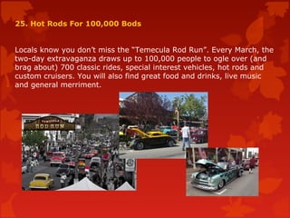 25. Hot Rods For 100,000 Bods
Locals know you don’t miss the “Temecula Rod Run”. Every March, the
two-day extravaganza draws up to 100,000 people to ogle over (and
brag about) 700 classic rides, special interest vehicles, hot rods and
custom cruisers. You will also find great food and drinks, live music
and general merriment.
 