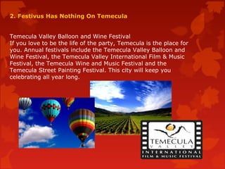2. Festivus Has Nothing On Temecula
Temecula Valley Balloon and Wine Festival
If you love to be the life of the party, Temecula is the place for
you. Annual festivals include the Temecula Valley Balloon and
Wine Festival, the Temecula Valley International Film & Music
Festival, the Temecula Wine and Music Festival and the
Temecula Street Painting Festival. This city will keep you
celebrating all year long.
 