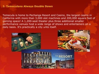 3. Temeculans Always Double Down
Temecula is home to Pechanga Resort and Casino, the largest casino in
California with more than 3,000 slot machines and 200,000 square feet of
gaming space! A 1,200-seat theater plus three additional smaller
performance venues host a wide range of shows and entertainers on a
daily basis. It's practically a city unto itself.
 