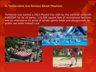 7. Temeculans Are Serious About Playtime
Temecula was named a 2013 Playful City USA by the national nonprofit
KaBOOM! for its 39 parks, 116,500 square feet of recreational facilities,
and an impressive 43 acres of school sports fields and playgrounds for
public use when school's out.
 