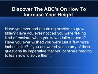 Discover The ABC's On How To
Increase Your Height
Have you ever had a burning passion to grow
taller? Have you ever noticed you were feeling
kind of envious when you saw a taller person?
Have you ever wished you were just a few more
inches taller? If you answered yes to any of these
questions its imperative that you continue reading
to lean how to solve them.
 