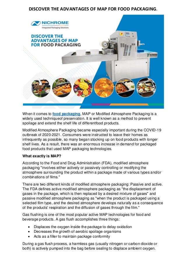 DISCOVER THE ADVANTAGES OF MAP FOR FOOD PACKAGING.
When it comes to food packaging, MAP or Modified Atmosphere Packaging is a
widely used techniqueof preservation. It is well known as a method to prevent
spoilage and extend the shelf life of differentfood products.
Modified Atmosphere Packaging became especially important during the COVID-19
outbreak of 2020-2021. Consumers were instructed to leave their homes as
infrequently as possible, so many began stocking up on food products with longer
shelf lives. As a result, there was an enormous increase in demand for packaged
food products that used MAP packaging technologies.
What exactly is MAP?
According to the Food and Drug Administration (FDA), modified atmosphere
packaging "involves either actively or passively controlling or modifying the
atmosphere surrounding the product within a package made of various types and/or
combinations of films."
There are two different kinds of modified atmosphere packaging: Passive and active.
The FDA defines active modified atmosphere packaging as "the displacement of
gases in the package, which is then replaced by a desired mixture of gases" and
passive modified atmosphere packaging as "when the product is packaged using a
selected film type, and the desired atmosphere develops naturally as a consequence
of the products' respiration and the diffusion of gases through the film."
Gas flushing is one of the most popular active MAP technologies for food and
beverage products. A gas flush accomplishes three things:
• Displaces the oxygen inside the package to delay oxidation
• Decreases the growth of aerobic spoilage organisms
• Acts as a filler to maintain package conformity
During a gas flush process, a harmless gas (usually nitrogen or carbon dioxide or
both) is actively pumped into the bag before sealing to displace ambient oxygen.
 