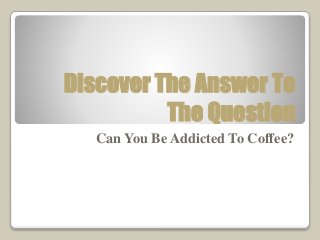 Discover The Answer To 
The Question 
Can You Be Addicted To Coffee? 
 