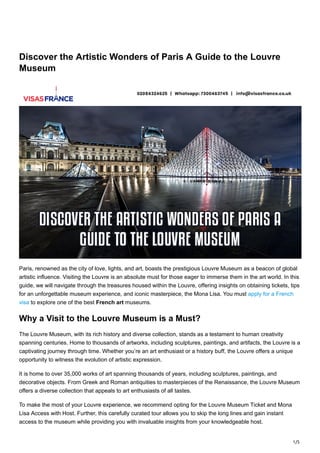 1/5
Discover the Artistic Wonders of Paris A Guide to the Louvre
Museum
Paris, renowned as the city of love, lights, and art, boasts the prestigious Louvre Museum as a beacon of global
artistic influence. Visiting the Louvre is an absolute must for those eager to immerse them in the art world. In this
guide, we will navigate through the treasures housed within the Louvre, offering insights on obtaining tickets, tips
for an unforgettable museum experience, and iconic masterpiece, the Mona Lisa. You must apply for a French
visa to explore one of the best French art museums.
Why a Visit to the Louvre Museum is a Must?
The Louvre Museum, with its rich history and diverse collection, stands as a testament to human creativity
spanning centuries. Home to thousands of artworks, including sculptures, paintings, and artifacts, the Louvre is a
captivating journey through time. Whether you’re an art enthusiast or a history buff, the Louvre offers a unique
opportunity to witness the evolution of artistic expression.
It is home to over 35,000 works of art spanning thousands of years, including sculptures, paintings, and
decorative objects. From Greek and Roman antiquities to masterpieces of the Renaissance, the Louvre Museum
offers a diverse collection that appeals to art enthusiasts of all tastes.
To make the most of your Louvre experience, we recommend opting for the Louvre Museum Ticket and Mona
Lisa Access with Host. Further, this carefully curated tour allows you to skip the long lines and gain instant
access to the museum while providing you with invaluable insights from your knowledgeable host.
 