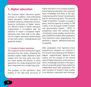 1. Higher education                         higher education is to increase students’
                                            level of general education, their acquired
The Estonian higher education system        basic knowledge and skills in the spe-
consists of academic and professional       cialty necessary for master’s level studies
higher education. Higher education is       and for commencing work. The nominal
provided mainly by universities and pro-    length of bachelor’s studies is usually 3
fessional institutions of higher educa-     years, and the capacity of studies is 180
tion. Recent trends in higher education     credits in the European Credit Transfer
implemented in accordance with the          and Accumulation System – ECTS. In
objective to create a European higher       exceptional cases the nominal length
education area, have lead to the adop-      of bachelor’s-level studies reaches four
tion of a higher education system based     years (240 ECTS credits). After graduation
on two main cycles - undergraduate and      from bachelor’s-level programmes, the
graduate studies.                           bachelor’s degree bakalaureusekraad,
                                            is awarded.

1.1. Academic higher education        After graduation from bachelor’s-level
The academic branch of Estonian higherprogrammes, students can continue in
                                      the second cycle leading to the Master’s
education has two cycles, following the
                                      degree magistrikraad. Master’s level
bachelor-master model. Bachelor’s level
studies form the first cycle, and mas-studies are the studies of the second
                                      cycle of higher education in the course of
ter’s level studies the second. In some
specialties the study programmes have which, knowledge and skills in the speci-
                                      ality are acquired, preparing a student for
been integrated into a single long cycle.
                                      independent work after graduation. The
The purpose of the bachelor’s level main purpose of master’s level studies
studies of the two-cycle structure of is to educate a specialist with thorough




12
 