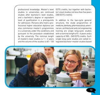 professional knowledge. Master’s level      ECTS credits, but together with bache-
studies in universities are continued       lor’s level studies not less than five years
studies after bachelor’s level studies,     (300 ECTS credits).
and a bachelor’s degree or equivalent
level of qualification is a prerequisite    In addition to the two-cycle general
for admission. Persons who hold a pro-      structure, the study programmes of
fessional higher education diploma can      medicine, dentistry, pharmaceutical, veteri-
also commence master’s programmes           narian, architectural and civil engineering
in a university under the conditions and    training are single long-cycle studies
pursuant to the procedure established       with a nominal length of 5 – 6 years and a
by the university. The nominal length       capacity of 300 – 360 ECTS credits. Such
of master’s level studies is 1 – 2 years    single long-cycle studies are called in-
and the volume of the studies is 60 – 120   tegrated bachelor-master studies based




                                                                                     13
 