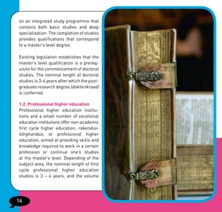 on an integrated study programme that
contains both basic studies and deep
specialisation. The completion of studies
provides qualifications that correspond
to a master’s level degree.

Existing legislation establishes that the
master’s level qualification is a prereq-
uisite for the commencement of doctoral
studies. The nominal length of doctoral
studies is 3-4 years after which the post-
graduate research degree (doktorikraad)
is conferred.

1.2. Professional higher education
Professional higher education institu-
tions and a small number of vocational
education institutions offer non-academic
first cycle higher education, rakendus-
kõrgharidus, or professional higher
education, aimed at providing skills and
knowledge required to work in a certain
profession or continue one’s studies
at the master’s level. Depending of the
subject area, the nominal length of first
cycle professional higher education
studies is 3 – 4 years, and the volume




14
 