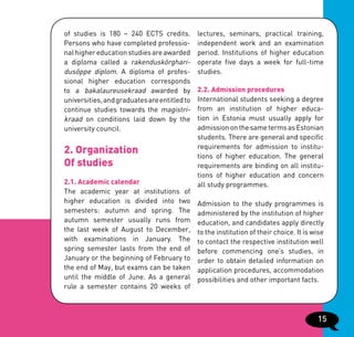 of studies is 180 – 240 ECTS credits.         lectures, seminars, practical training,
Persons who have completed professio-         independent work and an examination
nal higher education studies are awarded      period. Institutions of higher education
a diploma called a rakenduskõrghari-          operate five days a week for full-time
dusõppe diplom. A diploma of profes-          studies.
sional higher education corresponds
to a bakalaureusekraad awarded by             2.2. Admission procedures
universities, and graduates are entitled to   International students seeking a degree
continue studies towards the magistri-        from an institution of higher educa-
kraad on conditions laid down by the          tion in Estonia must usually apply for
university council.                           admission on the same terms as Estonian
                                              students. There are general and specific
                                              requirements for admission to institu-
2. Organization                               tions of higher education. The general
Of studies                                    requirements are binding on all institu-
                                              tions of higher education and concern
2.1. Academic calendar                        all study programmes.
The academic year at institutions of
higher education is divided into two          Admission to the study programmes is
semesters: autumn and spring. The             administered by the institution of higher
autumn semester usually runs from             education, and candidates apply directly
the last week of August to December,          to the institution of their choice. It is wise
with examinations in January. The             to contact the respective institution well
spring semester lasts from the end of         before commencing one’s studies, in
January or the beginning of February to       order to obtain detailed information on
the end of May, but exams can be taken        application procedures, accommodation
until the middle of June. As a general        possibilities and other important facts.
rule a semester contains 20 weeks of



                                                                                         15
 