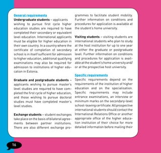 General requirements                           grammes to facilitate student mobility.
Undergraduate students – applicants            Further information on conditions and
wishing to pursue first cycle higher           procedures for application is available at
education studies are required to have         the student’s home university.
completed their secondary or equivalent
level education. International applicants      Visiting students – visiting students are
must be eligible for higher education in       international students who plan to study
their own country. In a country where the      at the host institution for up to one year
certificate of completion of secondary         at either the graduate or postgraduate
school is in itself sufficient for admission   level. Further information on conditions
to higher education, additional qualifying     and procedures for application is avail-
examinations may also be required for          able at the student’s home university and/
admission to institutions of higher edu-       or at the prospective host university.
cation in Estonia.
                                               Specific requirements
Graduate and postgraduate students –           Specific requirements depend on the
applicants wishing to pursue master’s          requirements of the institution of higher
level studies are required to have com-        education and on the specialisation.
pleted the first cycle of higher education,    Specific requirements may include
and those wishing to pursue doctoral           entrance examinations, an interview or
studies must have completed master’s           minimum marks on the secondary-level
level studies.                                 school-leaving certificate. All prospective
                                               international students should contact the
Exchange students – student exchanges          International Relations Office or another
take place on the basis of bilateral agree-    appropriate office of the higher educa-
ments between partner institutions.            tion institution of their choice for more
There are also different exchange pro-         detailed information before mailing their




16
 