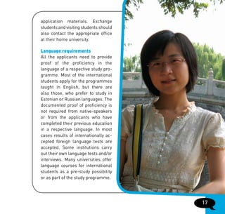 application materials. Exchange
students and visiting students should
also contact the appropriate office
at their home university.

Language requirements
All the applicants need to provide
proof of the proficiency in the
language of a respective study pro-
gramme. Most of the international
students apply for the programmes
taught in English, but there are
also those, who prefer to study in
Estonian or Russian languages. The
documented proof of proficiency is
not required from native-speakers
or from the applicants who have
completed their previous education
in a respective language. In most
cases results of internationally ac-
cepted foreign language tests are
accepted. Some institutions carry
out their own language tests and/or
interviews. Many universities offer
language courses for international
students as a pre-study possibility
or as part of the study programme.




                                        17
 