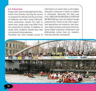2.3. Tuition fees                           information on tuition fees is the higher
Study costs may include application fees,   education institution in which a student
tuition fees directly covering the course   is interested. Generally the fees vary
or programme offered and the purchase       from 1280 EUR (20 000 EEK) to 5100 EUR
of textbooks and other study materials.     (80 000 EEK) per year for English taught
Since universities reserve the right to     programmes. Some of the more expen-
revise fees, study costs may differ from    sive specialities are medicine, law, busi-
one university to another. In addition to   ness administration and social sciences.
study costs, students should also take      Some higher education institutions may
into account living expenses.               differentiate tuition fees for students
Therefore the most reliable source of       from EU and from outside EU.




18
 