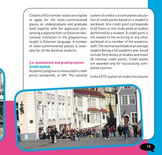 Citizens of EU member states are eligible   system of credits is a cumulative calcula-
to apply for the state-commissioned         tion of credit points based on a student’s
places on undergraduate and graduate        workload. One credit point corresponds
level together with the applicants pos-     to 40 hours or one study week of studies
sessing a diploma from an Estonian edu-     performed by a student. A credit point is
cational institution to the programmes      not related to the lecturing or any other
taught in Estonian language. A number       workload of a member of the academic
of state-commissioned places is avail-      staff. The normal workload of an average
able for all the doctoral students.         student during a full academic year would
                                            include forty weeks of studies and entail
                                            40 national credit points. Credit points
2.4. Assessment and grading system          are awarded only for successfully com-
Credit system                               pleted courses.
Academic progress is measured in credit
points (ainepunkt, or AP). The national In the ECTS system of credits the volume




                                                                                    19
 