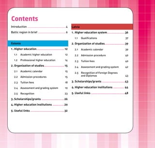 Sisukord
Contents
Introduction ............................................... 4   Latvia
Baltic region in brief .................................. 6      1 . Higher education system .....................36
                                                                    1.1   Qualifications                                 37

Estonia                                                          2 . Organization of studies........................39
1 . Higher education................................. 12            2.1   Academic calendar                              39
   1.1    Academic higher education                        12       2.2   Admission procedure                            40
   1.2    Professional higher education                    14       2.3   Tuition fees                                   40
2 . Organization of studies........................ 15              2.4   Assessment and grading system                  42
   2.1    Academic calendar                                15
                                                                    2.5   Recognition of Foreign Degrees
   2.2    Admission procedures                             15             and Diplomas                                   43

   2.3    Tuition fees                                     18    3 . Scholarships/grants ...........................43

   2.4    Assessment and grading system                    19    4. Higher education institutions ............. 44

   2.5    Recognition                                     23     5 . Useful links ........................................48

3 . Scholarships/grants ...........................26
4. Higher education institutions ..............29

5 . Useful links ........................................32
 