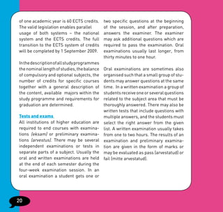 of one academic year is 60 ECTS credits.     two specific questions at the beginning
The valid legislation enables parallel       of the session, and after preparation,
usage of both systems – the national         answers the examiner. The examiner
system and the ECTS credits. The full        may ask additional questions which are
transition to the ECTS system of credits     required to pass the examination. Oral
will be completed by 1 September 2009.       examinations usually last longer, from
                                             thirty minutes to one hour.
In the description of all study programmes
the nominal length of studies, the balance   Oral examinations are sometimes also
of compulsory and optional subjects, the     organised such that a small group of stu-
number of credits for specific courses       dents may answer questions at the same
together with a general description of       time. In a written examination a group of
the content, available majors within the     students receive one or several questions
study programme and requirements for         related to the subject area that must be
graduation are determined.                   thoroughly answered. There may also be
                                             written tests that include questions with
Tests and exams                              multiple answers, and the students must
All institutions of higher education are     select the right answer from the given
required to end courses with examina-        list. A written examination usually takes
tions (eksam) or preliminary examina-        from one to two hours. The results of an
tions (arvestus). There may be several       examination and preliminary examina-
independent examinations or tests in         tion are given in the form of marks or
separate parts of a subject. Usually the     may be evaluated as pass (arvestatud) or
oral and written examinations are held       fail (mitte arvestatud).
at the end of each semester during the
four-week examination session. In an
oral examination a student gets one or




20
 