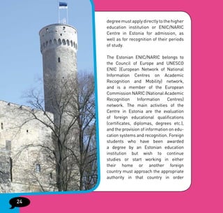degree must apply directly to the higher
     education institution or ENIC/NARIC
     Centre in Estonia for admission, as
     well as for recognition of their periods
     of study.

     The Estonian ENIC/NARIC belongs to
     the Council of Europe and UNESCO
     ENIC (European Network of National
     Information Centres on Academic
     Recognition and Mobility) network,
     and is a member of the European
     Commission NARIC (National Academic
     Recognition      Information    Centres)
     network. The main activities of the
     Centre in Estonia are the evaluation
     of foreign educational qualifications
     (certificates, diplomas, degrees etc.),
     and the provision of information on edu-
     cation systems and recognition. Foreign
     students who have been awarded
     a degree by an Estonian education
     institution but wish to continue
     studies or start working in either
     their home or another foreign
     country must approach the appropriate
     authority in that country in order




24
 