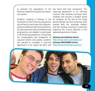 to evaluate the equivalence of the the home and host institutions. The
Estonian credential in a particular educa- Learning Agreement is an informal
tion system.                               contract that indicates precisely what
                                           modules and courses a student would
Students studying in Estonia in the be studying. At the end of the study
framework of the Erasmus programme period abroad, the host university shall
do not have to check upon the study pro- provide both the exchange student
grammes offered in their host institution, and the sending university a transcript
as only institutions with accredited study reporting the results obtained in the
programmes are eligible to participate agreed programme of study.
in the Erasmus programme. To facilitate
the comparability and recognition of Estonian Accreditation Centre
acquired credits and grades, students http://www.ekak.archimedes.ee/
are advised to complete a Learning Estonian ENIC/NARIC Centre
Agreement to be signed by them and http://www.archimedes.ee/enic/




                                                                                25
 