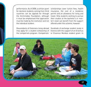performance. As of 2008, a similar grant   scholarships cover tuition fees, health
for doctoral students coming from third    insurance, the cost of a residence
countries can be applied for through       permit and an allowance for living and
the Archimedes Foundation, although        travel. Only students wishing to pursue
it must be emphasised that application     their studies at the bachelor’s or mas-
must be made by the institution and not    ter’s level can benefit from the support
the individual student.                    offered under this scheme, however.

Descendants of Estonians living abroad Hundreds of exchange student study in
may apply for a student scholarship of Estonia with the support of an Erasmus
the compatriots program. Compatriots’ or Erasmus Mundus student grant. In




                                                                                 27
 