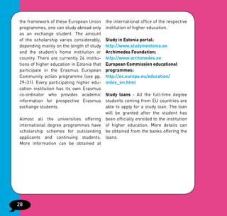 the framework of these European Union       the international office of the respective
programmes, one can study abroad only       institution of higher education.
as an exchange student. The amount
of the scholarship varies considerably,     Study in Estonia portal:
depending mainly on the length of study     http://www.studyinestonia.ee
and the student’s home institution or       Archimedes Foundation:
country. There are currently 24 institu-    http://www.archimedes.ee
tions of higher education in Estonia that   European Commission educational
participate in the Erasmus European         programmes:
Community action programme (see pp.         http://ec.europa.eu/education/
29–31). Every participating higher edu-     index_en.html
cation institution has its own Erasmus
co-ordinator who provides academic   Study loans - All the full-time degree
information for prospective Erasmus  students coming from EU countries are
exchange students.                   able to apply for a study loan. The loan
                                     will be granted after the student has
Almost all the universities offering been officially enrolled to the institution
international degree programmes have of higher education. More details can
scholarship schemes for outstanding be obtained from the banks offering the
applicants and continuing students. loans.
More information can be obtained at




28
 