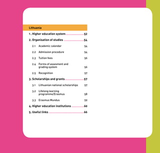 Lithuania

1 . Higher education system .....................52

2 . Organisation of studies .......................54

   2.1   Academic calendar                              54

   2.2   Admission procedure                            54

   2.3   Tuition fees                                   56

   2.4   Forms of assesment and
         grading system                                 56

   2.5   Recognition                                    57

3 . Scholarships and grants......................57

   3.1   Lithuanian national scholarships               57

   3.2   Lifelong learning
         programme/Erasmus                              58

   3.3   Erasmus Mundus                                 59

4. Higher education institutions ..............60

5 . Useful links ........................................66
 