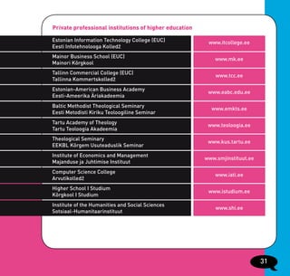 Private professional institutions of higher education

Estonian Information Technology College (EUC)            www.itcollege.ee
Eesti Infotehnolooga Kolledž
Mainor Business School (EUC)                                www.mk.ee
Mainori Kõrgkool
Tallinn Commercial College (EUC)
                                                            www.tcc.ee
Tallinna Kommertskolledž
Estonian-American Business Academy
                                                         www.eabc.edu.ee
Eesti-Ameerika Äriakadeemia
Baltic Methodist Theological Seminary
                                                          www.emkts.ee
Eesti Metodisti Kiriku Teoloogiline Seminar
Tartu Academy of Theology
                                                         www.teoloogia.ee
Tartu Teoloogia Akadeemia
Theological Seminary
                                                         www.kus.tartu.ee
EEKBL Kõrgem Usuteaduslik Seminar
Institute of Economics and Management
                                                        www.smjinstituut.ee
Majanduse ja Juhtimise Instituut
Computer Science College
                                                            www.iati.ee
Arvutikolledž
Higher School I Studium
                                                         www.istudium.ee
Kõrgkool I Studium
Institute of the Humanities and Social Sciences
                                                            www.shi.ee
Sotsiaal-Humanitaarinstituut




                                                                              31
 