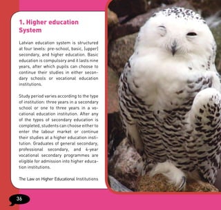 1. Higher education
System
Latvian education system is structured
at four levels: pre-school, basic, (upper)
secondary, and higher education. Basic
education is compulsory and it lasts nine
years, after which pupils can choose to
continue their studies in either secon-
dary schools or vocational education
institutions.

Study period varies according to the type
of institution: three years in a secondary
school or one to three years in a vo-
cational education institution. After any
of the types of secondary education is
completed, students can choose either to
enter the labour market or continue
their studies at a higher education insti-
tution. Graduates of general secondary,
professional secondary, and 4-year
vocational secondary programmes are
eligible for admission into higher educa-
tion institutions.

The Law on Higher Educational Institutions



36
 