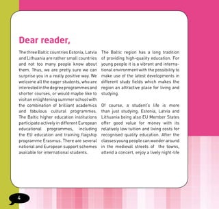 Dear reader,
The three Baltic countries Estonia, Latvia   The Baltic region has a long tradition
and Lithuania are rather small countries     of providing high-quality education. For
and not too many people know about           young people it is a vibrant and interna-
them. Thus, we are pretty sure we can        tional environment with the possibility to
surprise you in a really positive way. We    make use of the latest developments in
welcome all the eager students, who are      different study fields which makes the
interested in the degree programmes and      region an attractive place for living and
shorter courses, or would maybe like to      studying.
visit an enlightening summer school with
the combination of brilliant academics       Of course, a student’s life is more
and fabulous cultural programmes.            than just studying. Estonia, Latvia and
The Baltic higher education institutions     Lithuania being also EU Member States
participate actively in different European   offer good value for money with its
educational programmes, including            relatively low tuition and living costs for
the EU education and training flagship       recognised quality education. After the
programme Erasmus. There are several         classes young people can wander around
national and European support schemes        in the medieval streets of the towns,
available for international students.        attend a concert, enjoy a lively night-life




4
 