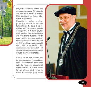 may set a tuition fee for the rest
of students’ places. All students
are entitled to a state credit for
their studies in any higher edu-
cation programme.
Students themselves or other
juridical or physical persons pay
tuition fees if the place is not fi-
nanced from the state budget. On
average 75% of students pay for
their studies. Two types of loans
are available to students: one to
cover tuition fees and another
for living expenses. Until the end
of 2006 working students could
not claim scholarships; this
restriction is now cancelled, and
scholarships are assigned based
only on examination grades.

Foreigners or non-citizens pay
for their education in accordance
with the agreement concluded
with the respective educational
establishment. In cases when
foreign citizens study in Latvia
under an exchange programme




                                       41
 