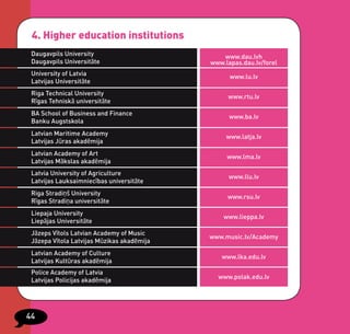 4. Higher education institutions
 Daugavpils University                         www.dau.lvh
 Daugavpils Universitāte                    www.lapas.dau.lv/forel
 University of Latvia                             www.lu.lv
 Latvijas Universitāte
 Riga Technical University
                                                 www.rtu.lv
 Rīgas Tehniskā universitāte
 BA School of Business and Finance
                                                  www.ba.lv
 Banku Augstskola
 Latvian Maritime Academy
                                                 www.latja.lv
 Latvijas Jūras akadēmija
 Latvian Academy of Art
                                                 www.lma.lv
 Latvijas Mākslas akadēmija
 Latvia University of Agriculture
                                                  www.llu.lv
 Latvijas Lauksaimniecības universitāte
 Riga Stradiņš University
                                                 www.rsu.lv
 Rīgas Stradiņa universitāte
 Liepaja University
                                                www.lieppa.lv
 Liepājas Universitāte
 Jāzeps Vītols Latvian Academy of Music
                                            www.music.lv/Academy
 Jāzepa Vītola Latvijas Mūzikas akadēmija
 Latvian Academy of Culture
                                               www.lka.edu.lv
 Latvijas Kultūras akadēmija
 Police Academy of Latvia
                                              www.polak.edu.lv
 Latvijas Policijas akadēmija




44
 