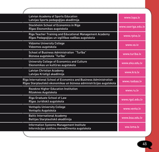 Latvian Academy of Sports Education                                   www.lspa.lv
    Latvijas Sporta pedagoģijas akadēmija
    Stockholm School of Economics in Riga                              www.sseriga.edu.lv
    Rīgas Ekonomikas augstskola
    Riga Teacher Training and Educational Management Academy
                                                                          www.rpiva.lv
    Rīgas Pedagoģijas un izglītības vadības augstskola
    Vidzeme University College
                                                                           www.va.lv
    Vidzemes augstskola
    School of Business Administration “Turība”
                                                                         www.turiba.lv
    Biznesa augstskola “Turība”
    University College of Economics and Culture
                                                                        www.eka.edu.lv
    Ekonomikas un kultūras augstskola
    Latvian Christian Academy
                                                                          www.kra.lv
    Latvijas Kristīgā akadēmija
Riga International School of Economics and Business Administration
                                                                         www.rsebaa.lv
Rīgas Starptautiskā ekonomikas un biznesa administrācijas augstskola
    Rezekne Higher Education Institution
                                                                           www.ru.lv
    Rēzeknes Augstskola
    Riga Graduate School of Law
                                                                        www.rgsl.edu.lv
    Rīgas Juridiskā augstskola
    Ventspils University College
                                                                         www.venta.lv
    Ventspils Augstskola
    Baltic International Academy
                                                                        www.bsa.edu.lv
    Baltijas Starptautiskā akadēmija
    Information Systems Management Institute
                                                                          ww.isma.lv
    Informācijas sistēmu menedžmenta augstskola




                                                                                          45
 