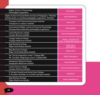 Higher School of Psychology                                            www.psy.lv
    Psiholoģijas augstskola
Higher School of Social Work and Social Pedagogics “Attīstība”          www.attistiba.lv
Sociālā darba un sociālās pedagoģijas augstskola “Attīstība”
    Transport and Telecommunication Institute
                                                                           www.tsi.lv
    Transporta un sakaru institūts
    International Higher school of Practical Psychology
                                                                          www.sppa.lv
    Starptautiskā praktiskās psiholoģijas augstskola
    Latvia Bussiness college
                                                                    www.biznesakoledza.lv
    Latvijas Biznesa koledža
    Liepaja medical College
                                                                      Phone: +37163442118
    Liepājas Medicīnas koledža                                   e-mail: medskola@navigators.lv
    Riga Building College
                                                                           www.rck.lv
    Rīgas Celtniecības koledža                                             www.psk.lv
    Riga Business College
                                                                          www.ruk.lv
    Rīgas Uzņēmējdarbības koledža
    SA “Social integration center” College RRC
                                                                        http://siva.gov.lv
    VA “Sociālās integrācijas centrs” koledža RRC
    Daugavpils Medical College
                                                                        www.medkol.lv
    Daugavpils Medicīnas koledža
    Latvia Culture college
                                                                    www.kulturaskoledza.lv
    Latvijas Kultūras koledža
    P. Stradiņš Health and Social Care College
                                                                           ww.psk.lv
    P. Stradiņa Veselības un sociālās aprūpes koledža
    Riga Medical College
                                                                       www.rmkoledza.lv
    Rīgas Medicīnas koledža




  46
 